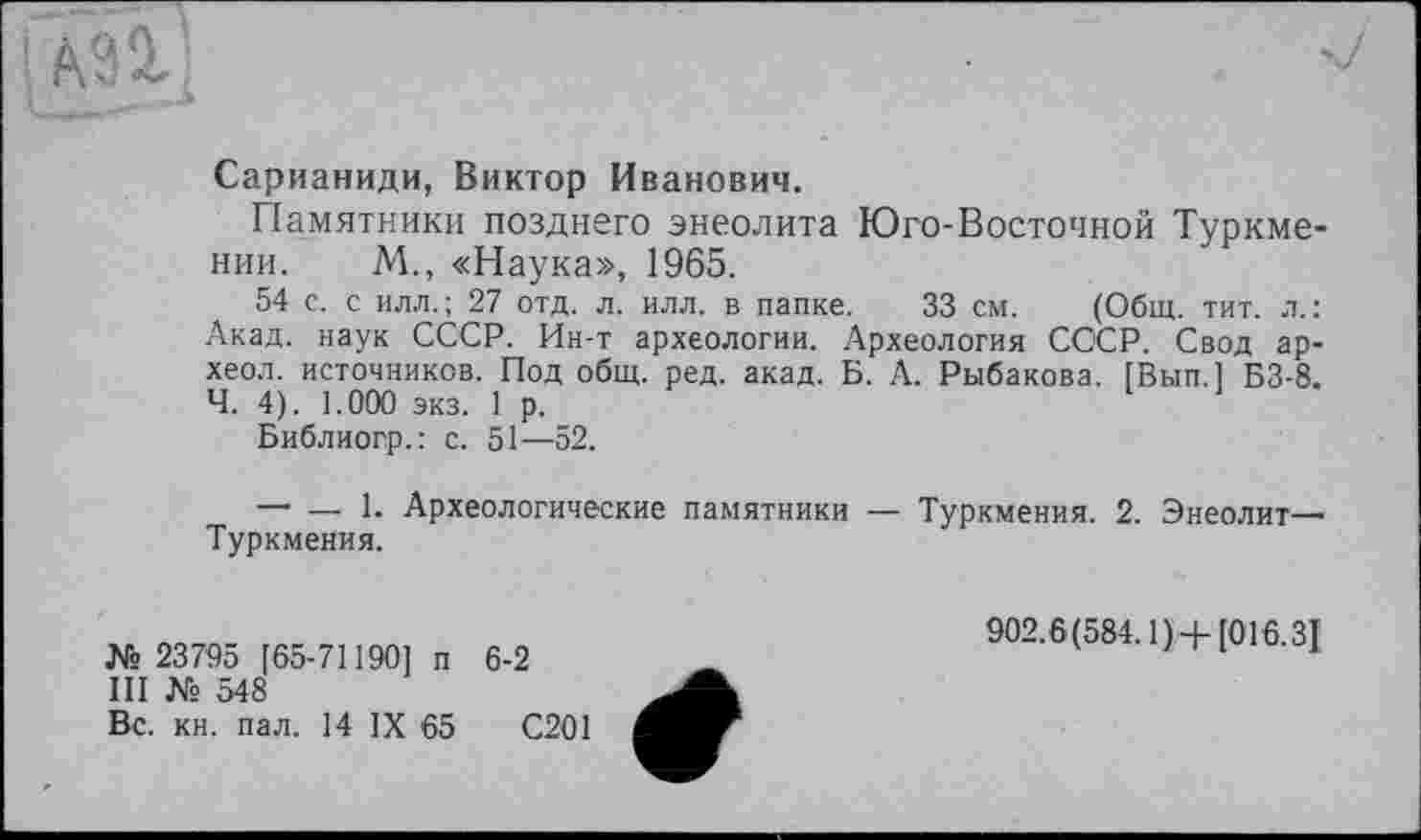 ﻿АЗІ]
Сарианиди, Виктор Иванович.
Памятники позднего энеолита Юго-Восточной Туркмении. М., «Наука», 1965.
54 с. с илл.; 27 отд. л. илл. в папке. 33 см. (Общ. тит. л.: Акад, наук СССР. Ин-т археологии. Археология СССР. Свод ар-хеол. источников. Под общ. ред. акад. Б. А. Рыбакова. ГВып.1 БЗ-8. Ч. 4). 1.000 экз. 1 р.
Библиогр.: с. 51—52.
— — 1. Археологические памятники — Туркмения. 2. Энеолит-Туркмения.
№ 23795 [65-71190] п 6-2
III № 548
Вс. кн. пал. 14 IX 65	С201
902.6(584.1) +[016.31